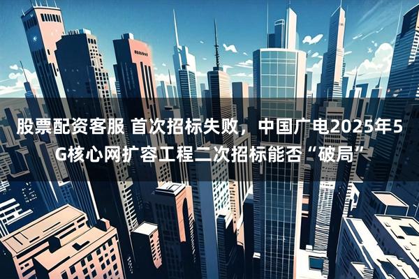 股票配资客服 首次招标失败，中国广电2025年5G核心网扩容工程二次招标能否“破局”