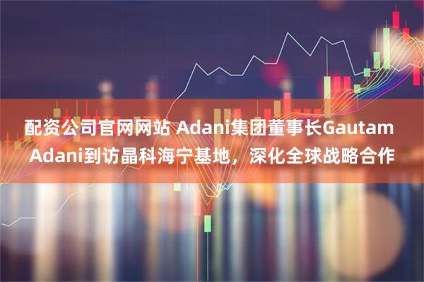 配资公司官网网站 Adani集团董事长Gautam Adani到访晶科海宁基地，深化全球战略合作