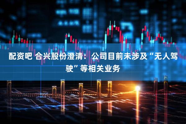 配资吧 合兴股份澄清：公司目前未涉及“无人驾驶”等相关业务