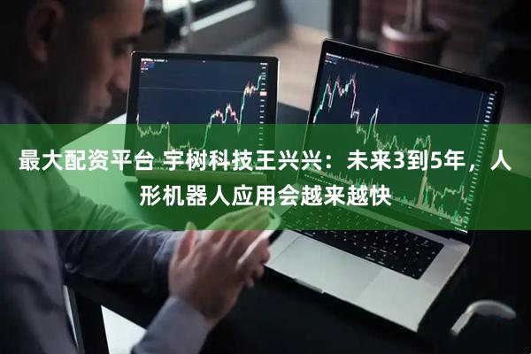 最大配资平台 宇树科技王兴兴：未来3到5年，人形机器人应用会越来越快
