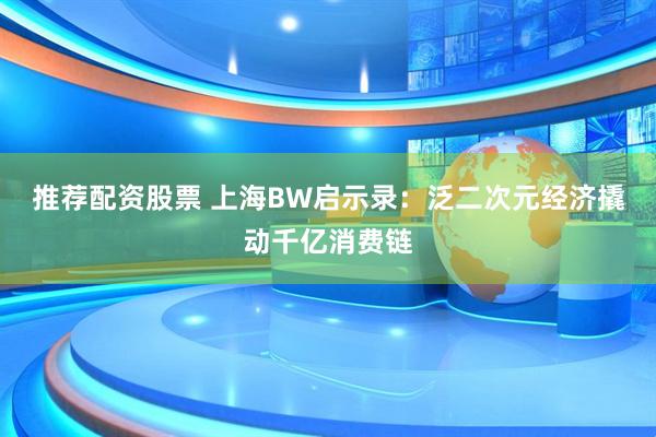 推荐配资股票 上海BW启示录：泛二次元经济撬动千亿消费链