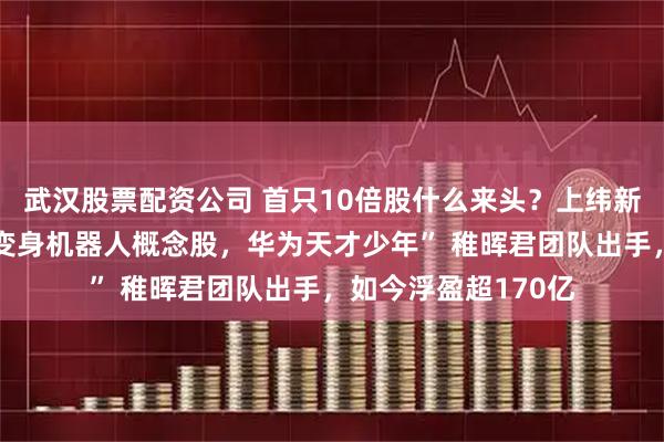 武汉股票配资公司 首只10倍股什么来头？上纬新材一个月从冷门股变身机器人概念股，华为天才少年” 稚晖君团队出手，如今浮盈超170亿