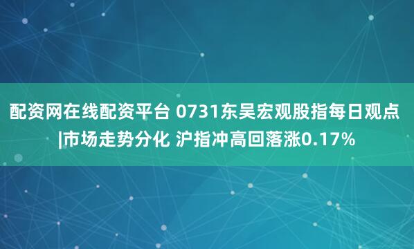 配资网在线配资平台 0731东吴宏观股指每日观点 |市场走势分化 沪指冲高回落涨0.17%