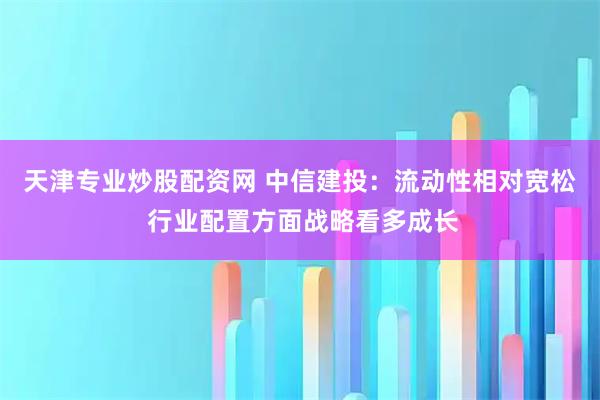 天津专业炒股配资网 中信建投：流动性相对宽松 行业配置方面战略看多成长