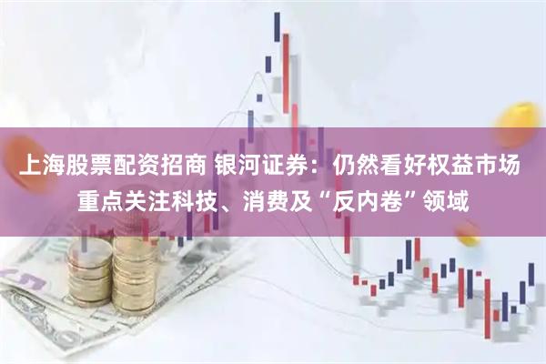 上海股票配资招商 银河证券：仍然看好权益市场 重点关注科技、消费及“反内卷”领域