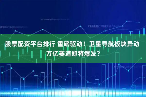 股票配资平台排行 重磅驱动！卫星导航板块异动 万亿赛道即将爆发？