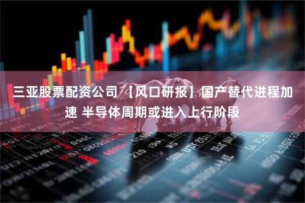 三亚股票配资公司 【风口研报】国产替代进程加速 半导体周期或进入上行阶段