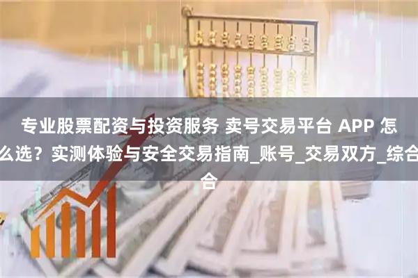 专业股票配资与投资服务 卖号交易平台 APP 怎么选？实测体验与安全交易指南_账号_交易双方_综合