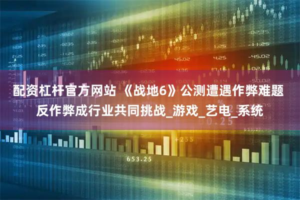 配资杠杆官方网站 《战地6》公测遭遇作弊难题 反作弊成行业共同挑战_游戏_艺电_系统