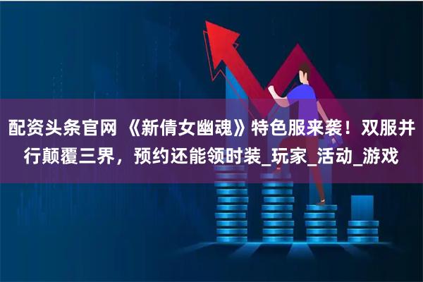 配资头条官网 《新倩女幽魂》特色服来袭！双服并行颠覆三界，预约还能领时装_玩家_活动_游戏