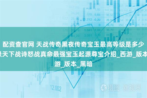 配资查官网 天战传奇黑夜传奇宝玉最高等级是多少？域极天下战诗怒战真命最强宝玉起源尊宝介绍_西游_版本_黑暗