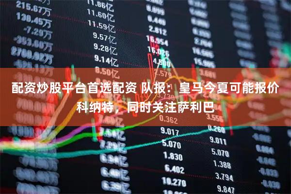 配资炒股平台首选配资 队报：皇马今夏可能报价科纳特，同时关注萨利巴