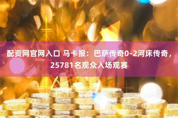 配资网官网入口 马卡报：巴萨传奇0-2河床传奇，25781名观众入场观赛