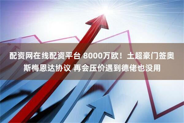 配资网在线配资平台 8000万欧！土超豪门签奥斯梅恩达协议 再会压价遇到德佬也没用