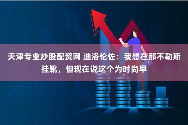 天津专业炒股配资网 迪洛伦佐：我想在那不勒斯挂靴，但现在说这个为时尚早