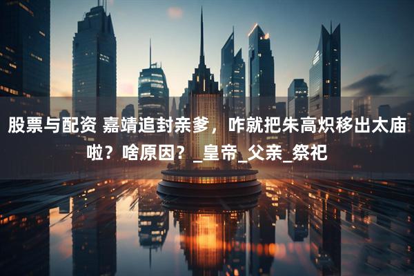 股票与配资 嘉靖追封亲爹，咋就把朱高炽移出太庙啦？啥原因？_皇帝_父亲_祭祀