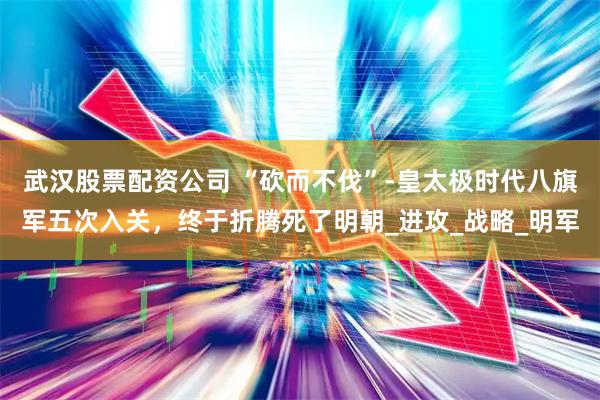 武汉股票配资公司 “砍而不伐”-皇太极时代八旗军五次入关，终于折腾死了明朝_进攻_战略_明军