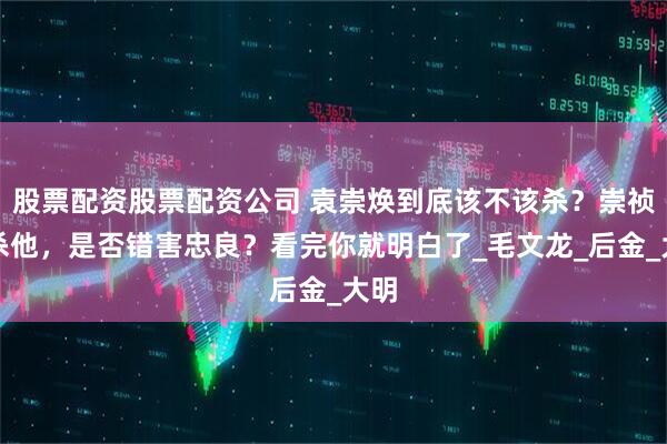 股票配资股票配资公司 袁崇焕到底该不该杀？崇祯帝杀他，是否错害忠良？看完你就明白了_毛文龙_后金_大明