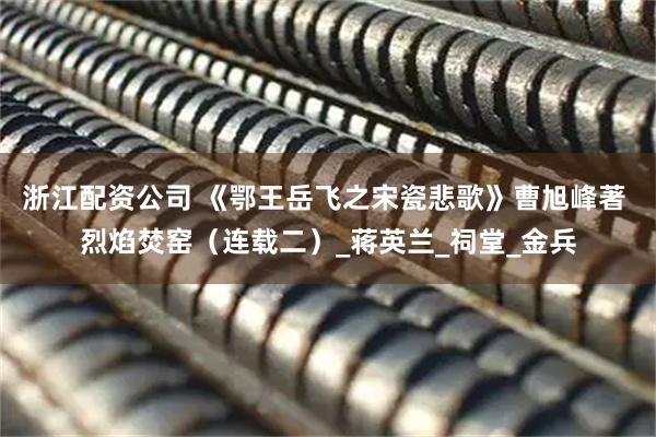 浙江配资公司 《鄂王岳飞之宋瓷悲歌》曹旭峰著 烈焰焚窑（连载二）_蒋英兰_祠堂_金兵