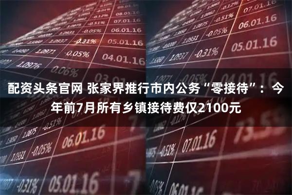 配资头条官网 张家界推行市内公务“零接待”：今年前7月所有乡镇接待费仅2100元