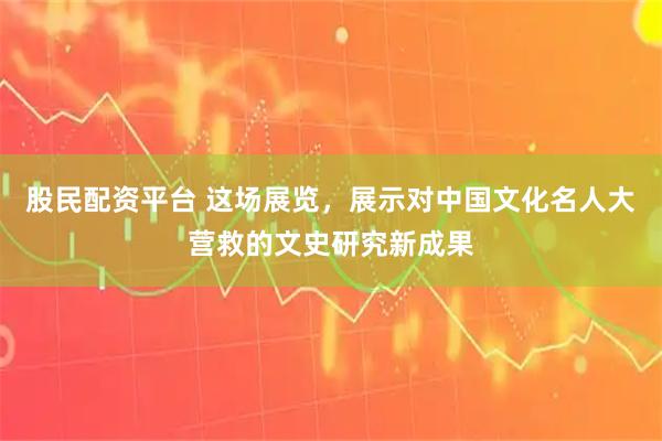 股民配资平台 这场展览，展示对中国文化名人大营救的文史研究新成果