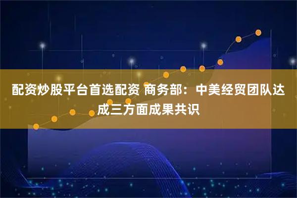 配资炒股平台首选配资 商务部：中美经贸团队达成三方面成果共识