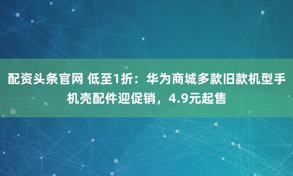 配资头条官网 低至1折：华为商城多款旧款机型手机壳配件迎促销，4.9元起售