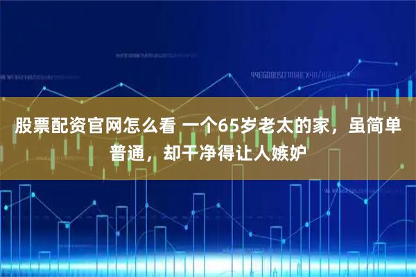 股票配资官网怎么看 一个65岁老太的家，虽简单普通，却干净得让人嫉妒