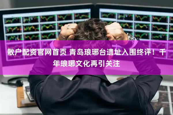 散户配资官网首页 青岛琅琊台遗址入围终评！千年琅琊文化再引关注