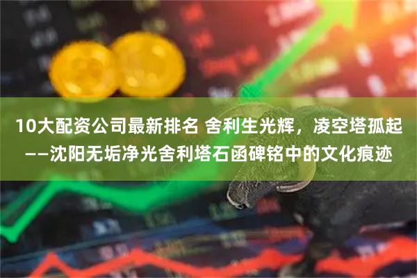 10大配资公司最新排名 舍利生光辉，凌空塔孤起——沈阳无垢净光舍利塔石函碑铭中的文化痕迹