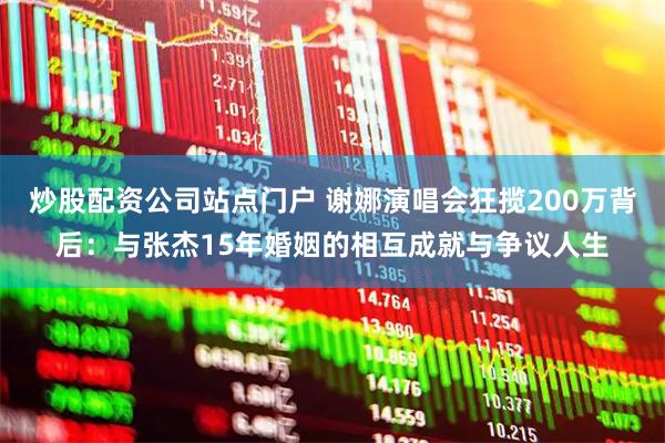 炒股配资公司站点门户 谢娜演唱会狂揽200万背后：与张杰15年婚姻的相互成就与争议人生