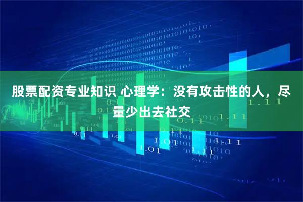 股票配资专业知识 心理学：没有攻击性的人，尽量少出去社交