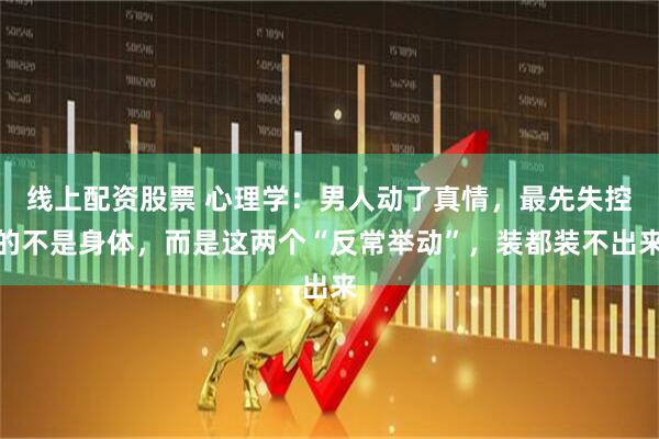 线上配资股票 心理学：男人动了真情，最先失控的不是身体，而是这两个“反常举动”，装都装不出来