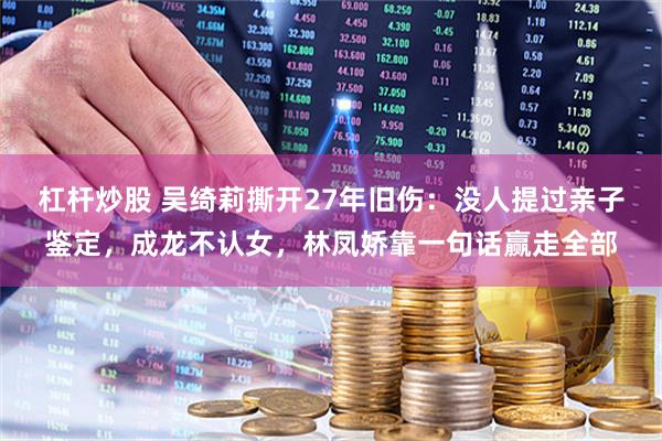 杠杆炒股 吴绮莉撕开27年旧伤：没人提过亲子鉴定，成龙不认女，林凤娇靠一句话赢走全部