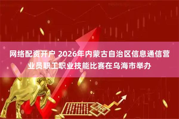 网络配资开户 2026年内蒙古自治区信息通信营业员职工职业技能比赛在乌海市举办